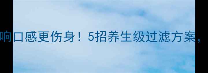 水质发黄不仅影响口感更伤身5招养生级过滤方案喝出健康好气色