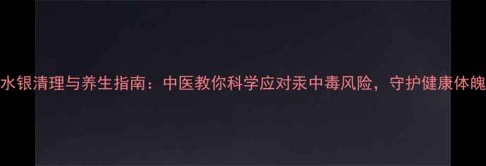 水银清理与养生指南中医教你科学应对汞中毒风险守护健康体魄