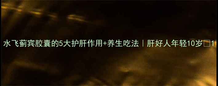 水飞蓟宾胶囊的5大护肝作用养生吃法肝好人年轻10岁
