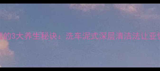 汽车美容师私藏的3大养生秘诀洗车泥式深层清洁法让亚健康加速退散