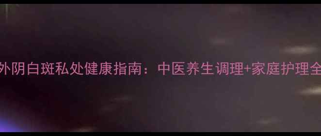 图片 沈阳外阴白斑私处健康指南：中医养生调理+家庭护理全攻略