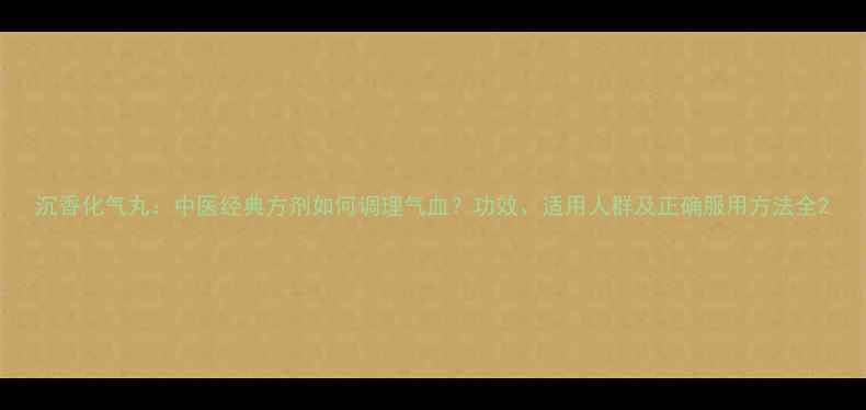 沉香化气丸中医经典方剂如何调理气血功效适用人群及正确服用方法全