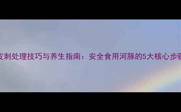 河豚鱼皮刺处理技巧与养生指南安全食用河豚的5大核心步骤及营养
