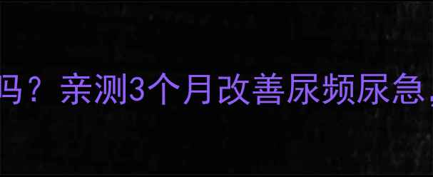 泌尿清胶囊真的有用吗亲测3个月改善尿频尿急男性养生必看