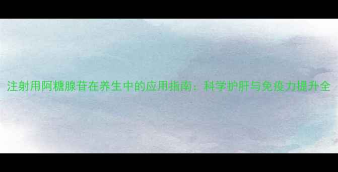 注射用阿糖腺苷在养生中的应用指南科学护肝与免疫力提升全