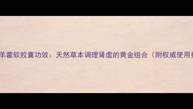洋参淫羊藿软胶囊功效天然草本调理肾虚的黄金组合附权威使用指南