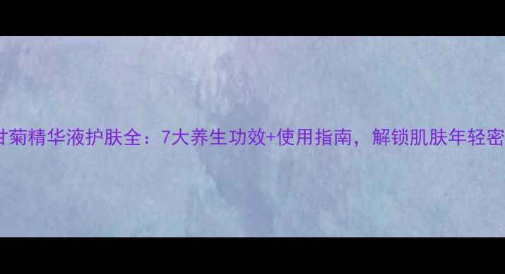 洋甘菊精华液护肤全7大养生功效使用指南解锁肌肤年轻密码