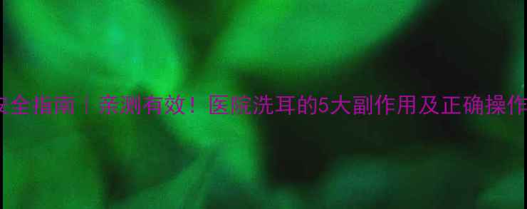 图片 洗耳安全指南｜亲测有效！医院洗耳的5大副作用及正确操作方法1