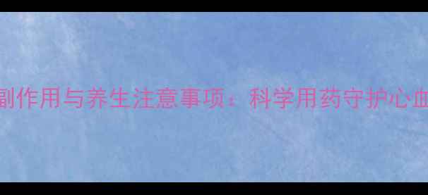洛汀新副作用与养生注意事项科学用药守护心血管健康