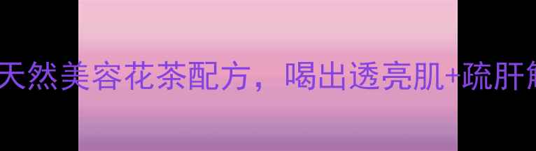 洛神花玫瑰饮天然美容花茶配方喝出透亮肌疏肝解郁的养生秘方