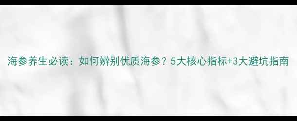 海参养生必读如何辨别优质海参5大核心指标3大避坑指南