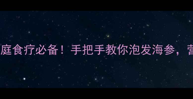 海参发泡全攻略家庭食疗必备手把手教你泡发海参营养翻倍还不浪费