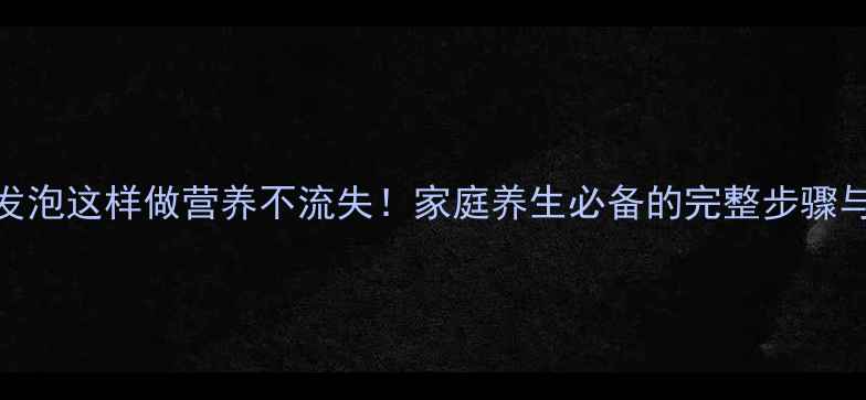 海参发泡这样做营养不流失家庭养生必备的完整步骤与功效