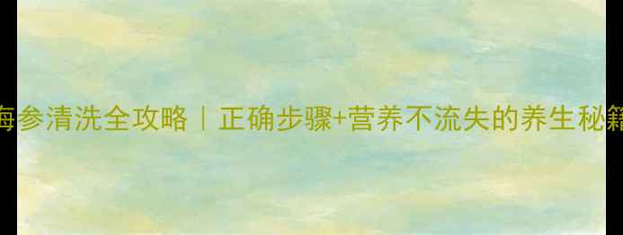 海参清洗全攻略正确步骤营养不流失的养生秘籍