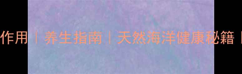 海回香的功效与作用养生指南天然海洋健康秘籍推荐养生方法