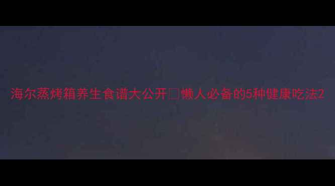 海尔蒸烤箱养生食谱大公开懒人必备的5种健康吃法