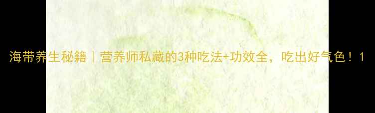 图片 海带养生秘籍｜营养师私藏的3种吃法+功效全，吃出好气色！1