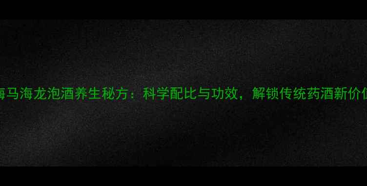 海马海龙泡酒养生秘方科学配比与功效解锁传统药酒新价值