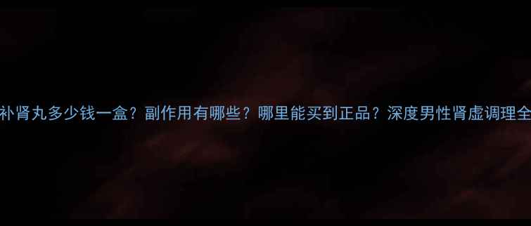 海马补肾丸多少钱一盒副作用有哪些哪里能买到正品深度男性肾虚调理全攻略