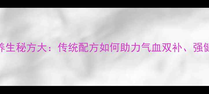海马酒养生秘方大传统配方如何助力气血双补强健筋骨