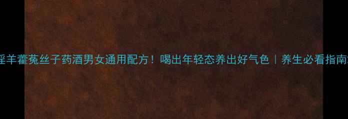 淫羊藿菟丝子药酒男女通用配方喝出年轻态养出好气色养生必看指南