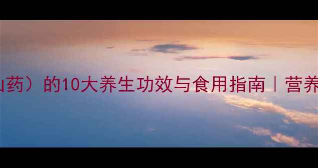 淮山怀山药铁棍山药的10大养生功效与食用指南营养师药食同源新选择
