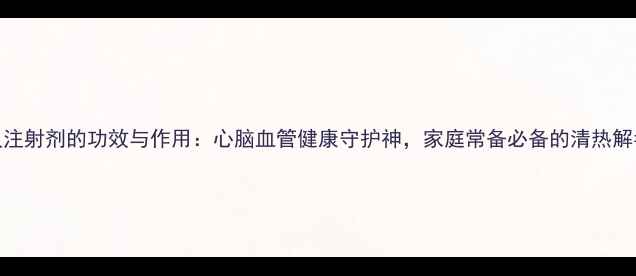 清开灵注射剂的功效与作用心脑血管健康守护神家庭常备必备的清热解毒良方