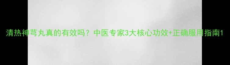 图片 清热神芎丸真的有效吗？中医专家3大核心功效+正确服用指南1