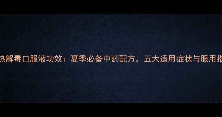 清热解毒口服液功效夏季必备中药配方五大适用症状与服用指南