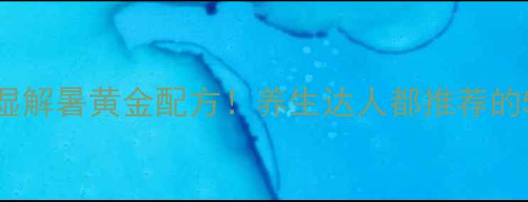 清补凉必吃清单夏季祛湿解暑黄金配方养生达人都推荐的5大功效与老祖宗智慧搭配