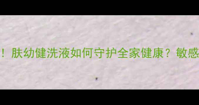 图片 温和抑菌+全家适用！肤幼健洗液如何守护全家健康？敏感肌母婴期都能用！2