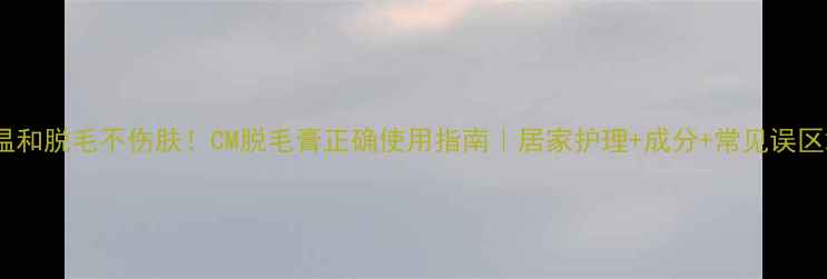 温和脱毛不伤肤CM脱毛膏正确使用指南居家护理成分常见误区