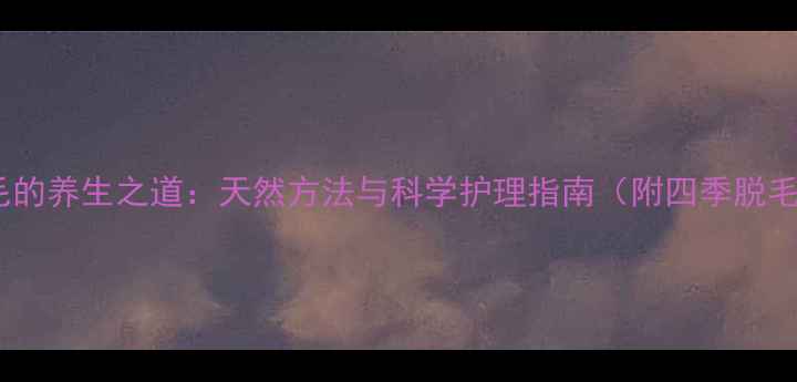 温和脱毛的养生之道天然方法与科学护理指南附四季脱毛方案