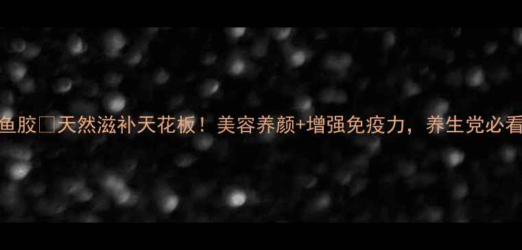 溪沃鱼胶天然滋补天花板美容养颜增强免疫力养生党必看干货