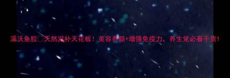 图片 溪沃鱼胶💧天然滋补天花板！美容养颜+增强免疫力，养生党必看干货1