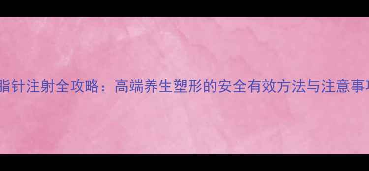 溶脂针注射全攻略高端养生塑形的安全有效方法与注意事项