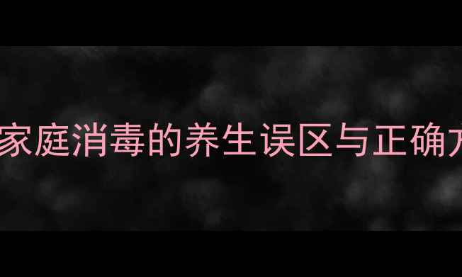 滴露消毒液副作用全家庭消毒的养生误区与正确方法附安全使用指南