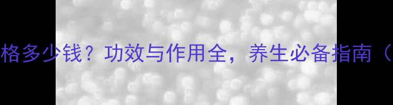 漳州片仔癀价格多少钱功效与作用全养生必备指南附选购攻略