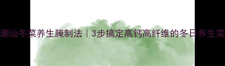 图片 潮汕冬菜养生腌制法｜3步搞定高钙高纤维的冬日养生菜