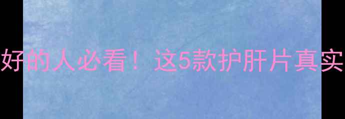 澳洲进口护肝片推荐肝不好的人必看这5款护肝片真实测评功效附避坑指南