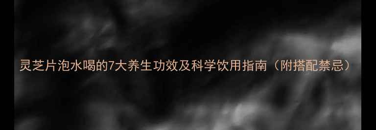 灵芝片泡水喝的7大养生功效及科学饮用指南附搭配禁忌