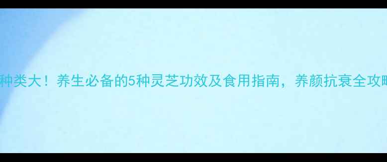 灵芝种类大养生必备的5种灵芝功效及食用指南养颜抗衰全攻略