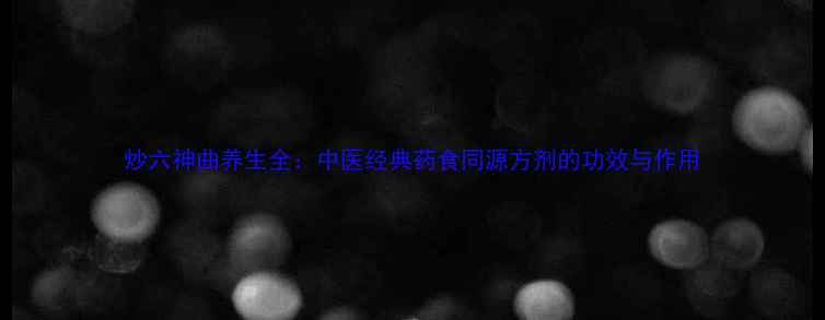 炒六神曲养生全中医经典药食同源方剂的功效与作用