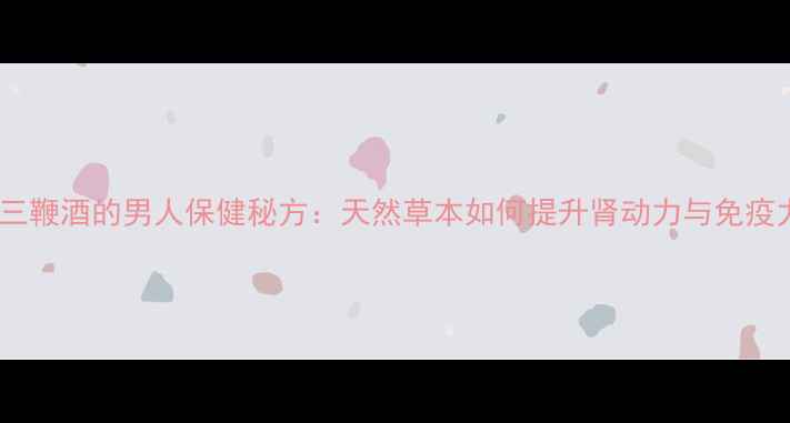烟台三鞭酒的男人保健秘方天然草本如何提升肾动力与免疫力