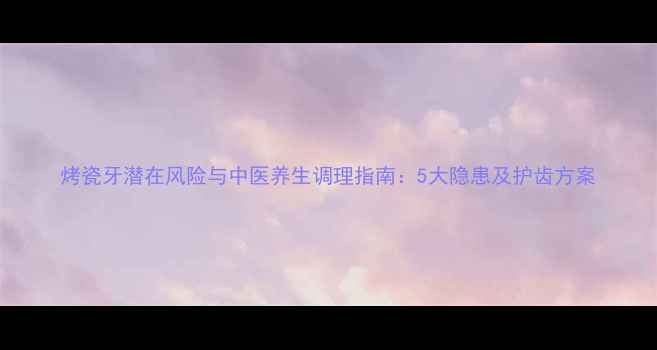 图片 烤瓷牙潜在风险与中医养生调理指南：5大隐患及护齿方案