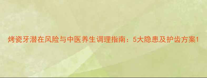 烤瓷牙潜在风险与中医养生调理指南5大隐患及护齿方案