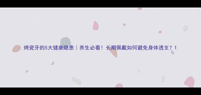 烤瓷牙的5大健康隐患养生必看长期佩戴如何避免身体透支