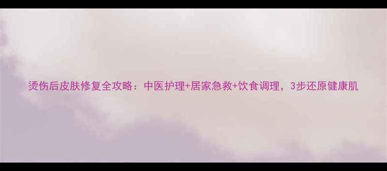 烫伤后皮肤修复全攻略中医护理居家急救饮食调理3步还原健康肌