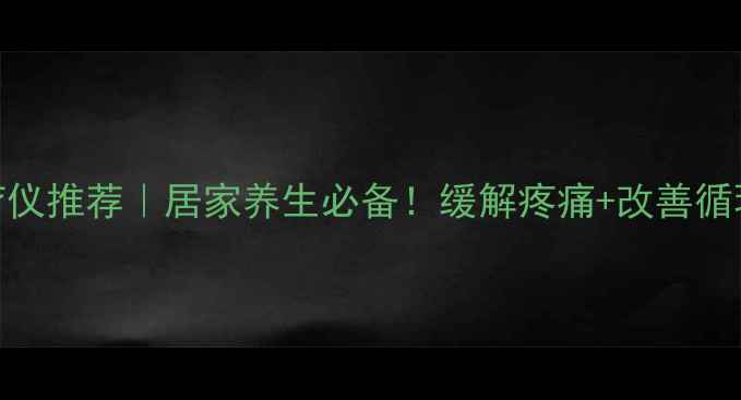 热电复合理疗仪推荐居家养生必备缓解疼痛改善循环的黄金搭档