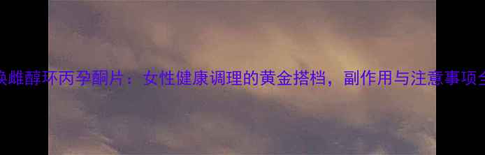 焕雌醇环丙孕酮片女性健康调理的黄金搭档副作用与注意事项全